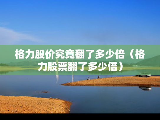 格力股价究竟翻了多少倍（格力股票翻了多少倍）