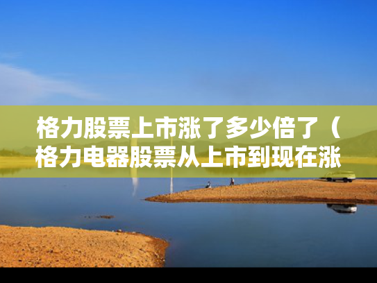 格力股票上市涨了多少倍了（格力电器股票从上市到现在涨了多少倍）