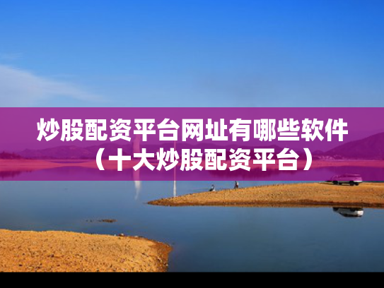 炒股配资平台网址有哪些软件（十大炒股配资平台）
