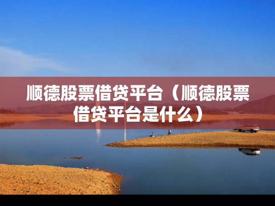 顺德股票借贷平台（顺德股票借贷平台是什么）