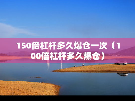 150倍杠杆多久爆仓一次（100倍杠杆多久爆仓）
