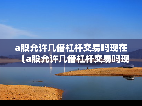 a股允许几倍杠杆交易吗现在（a股允许几倍杠杆交易吗现在怎么样）